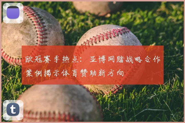 欧冠赛季热点：亚博网赌战略合作案例揭示体育赞助新方向
