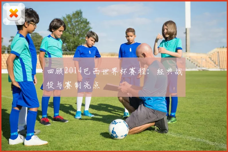 回顾2014巴西世界杯赛程：经典战役与赛制亮点