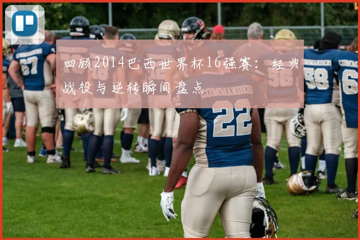 回顾2014巴西世界杯16强赛：经典战役与逆转瞬间盘点