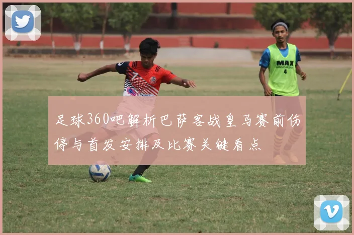 足球360吧解析巴萨客战皇马赛前伤停与首发安排及比赛关键看点