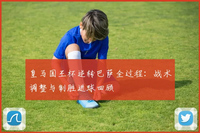 皇马国王杯逆转巴萨全过程：战术调整与制胜进球回顾
