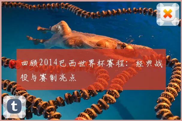 回顾2014巴西世界杯赛程：经典战役与赛制亮点