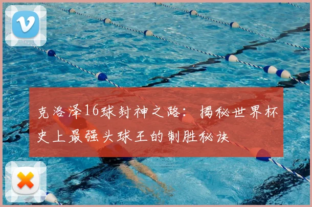 克洛泽16球封神之路：揭秘世界杯史上最强头球王的制胜秘诀
