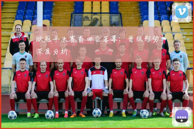 欧冠半决赛首回合落幕：晋级形势深度分析