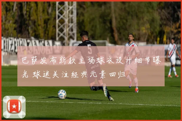 巴萨发布新款主场球衣设计细节曝光 球迷关注经典元素回归