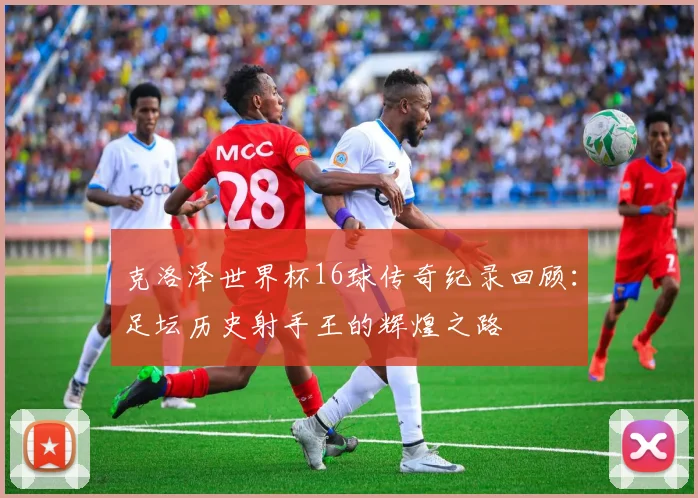 克洛泽世界杯16球传奇纪录回顾：足坛历史射手王的辉煌之路