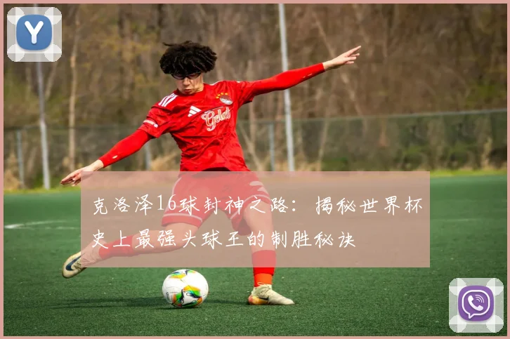 克洛泽16球封神之路：揭秘世界杯史上最强头球王的制胜秘诀