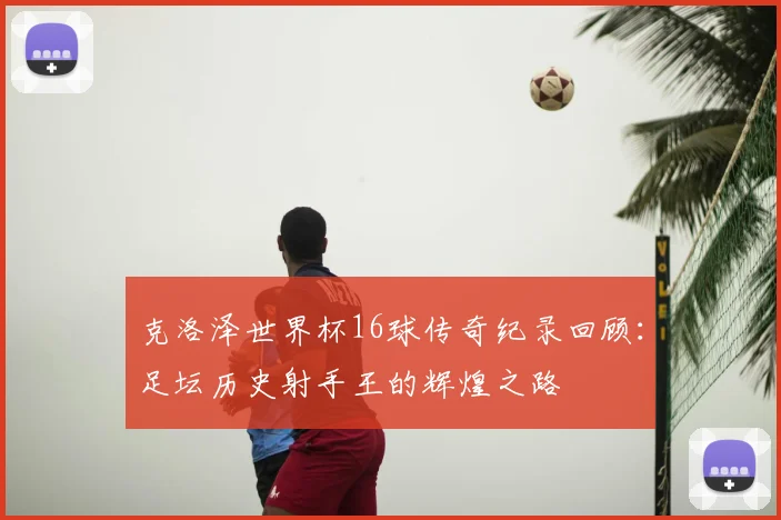 克洛泽世界杯16球传奇纪录回顾：足坛历史射手王的辉煌之路