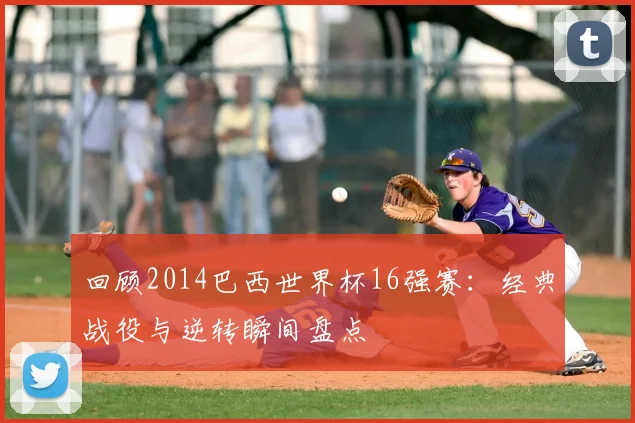 回顾2014巴西世界杯16强赛：经典战役与逆转瞬间盘点